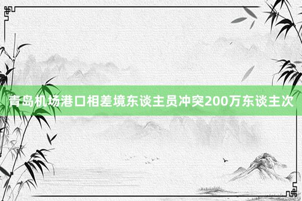 青岛机场港口相差境东谈主员冲突200万东谈主次