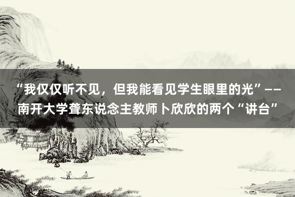 “我仅仅听不见，但我能看见学生眼里的光”——南开大学聋东说念主教师卜欣欣的两个“讲台”