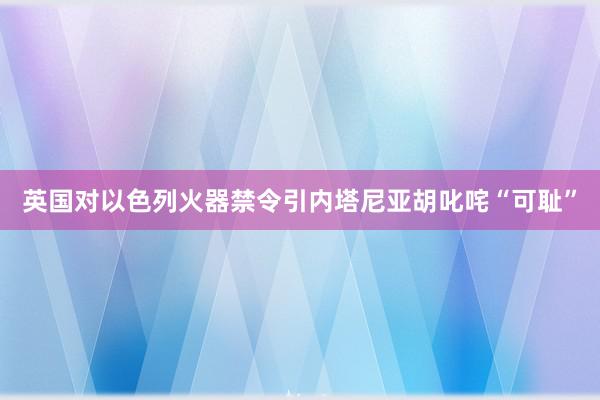 英国对以色列火器禁令引内塔尼亚胡叱咤“可耻”