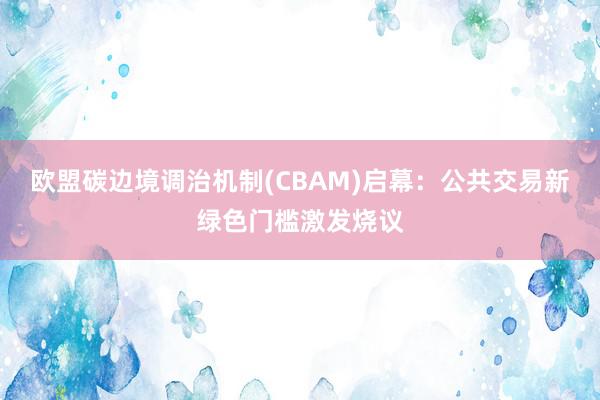 欧盟碳边境调治机制(CBAM)启幕：公共交易新绿色门槛激发烧议