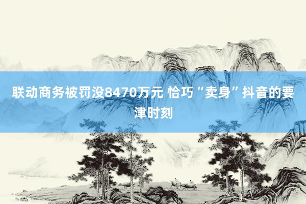 联动商务被罚没8470万元 恰巧“卖身”抖音的要津时刻