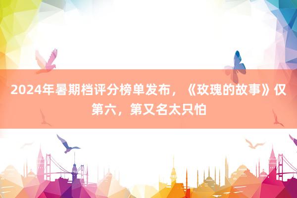 2024年暑期档评分榜单发布，《玫瑰的故事》仅第六，第又名太只怕