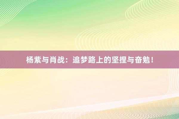 杨紫与肖战：追梦路上的坚捏与奋勉！