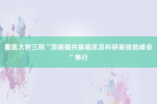 重医大附三院“顶端磁共振临床及科研新技能峰会”举行