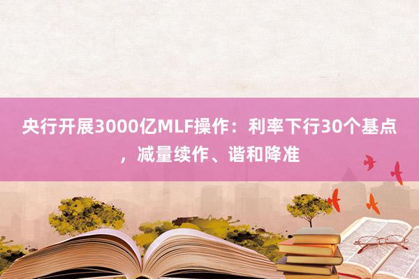 央行开展3000亿MLF操作：利率下行30个基点，减量续作、谐和降准