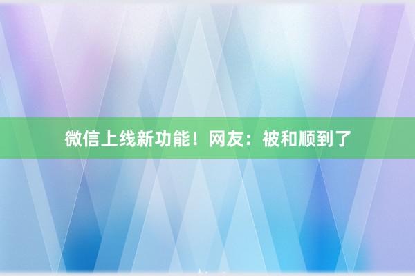 微信上线新功能！网友：被和顺到了