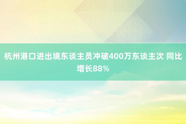 杭州港口进出境东谈主员冲破400万东谈主次 同比增长88%