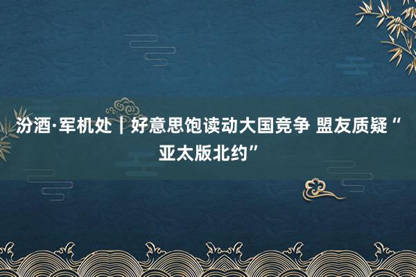 汾酒·军机处｜好意思饱读动大国竞争 盟友质疑“亚太版北约”